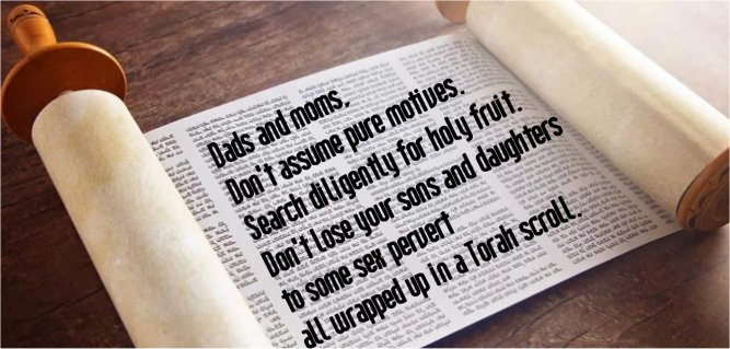 Dads and moms, don't assume pure motives. Search diligently for holy fruit. Don't lose your sons and daughters to some sex pervert all wrapped up in a Torah scroll.